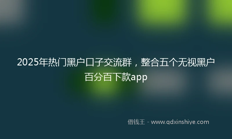 2025年热门黑户口子交流群，整合五个无视黑户百分百下款app