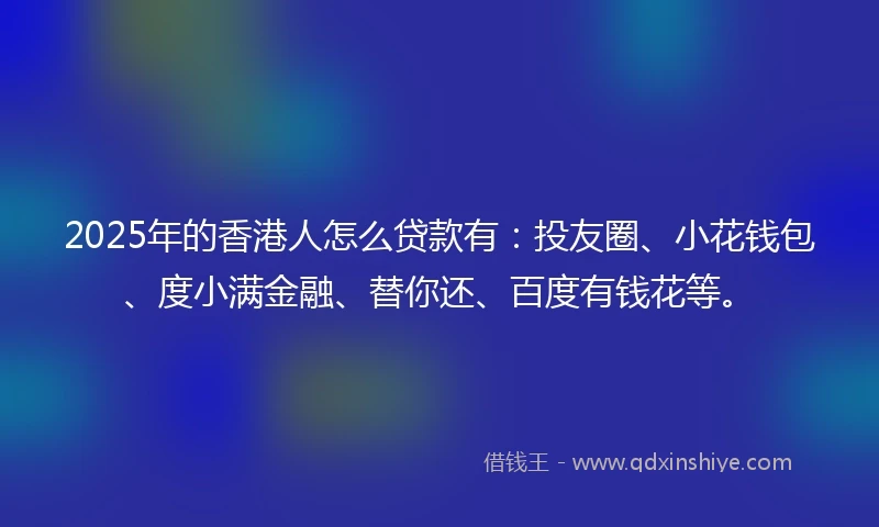 2025年的香港人怎么贷款有：投友圈、小花钱包、度小满金融、替你还、百度有钱花等。