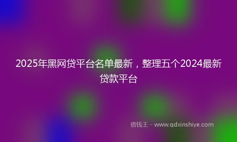 2025年黑网贷平台名单最新，整理五个2024最新贷款平台