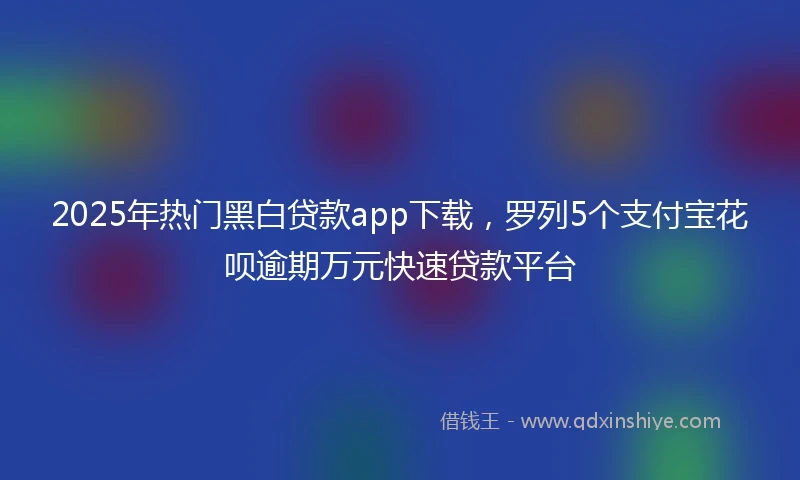 2025年热门黑白贷款app下载，罗列5个支付宝花呗逾期万元快速贷款平台