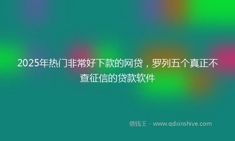 2025年热门非常好下款的网贷，罗列五个真正不查征信的贷款软件