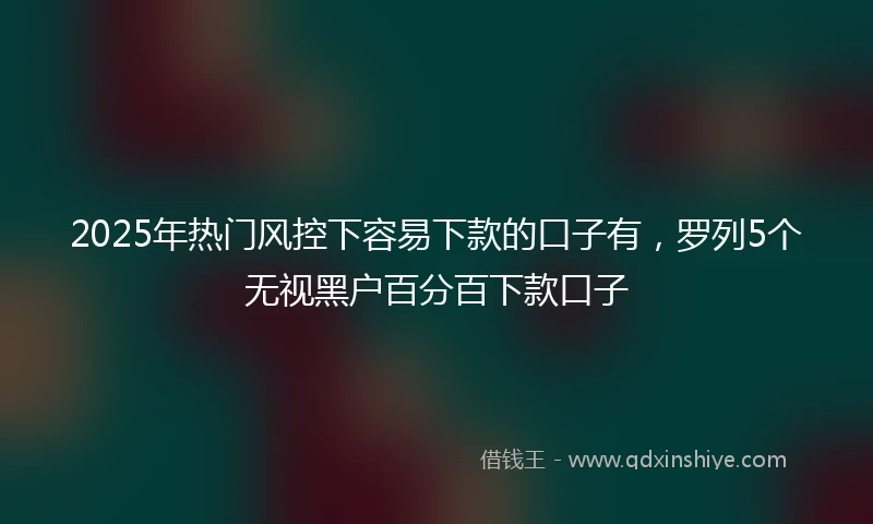 2025年热门风控下容易下款的口子有，罗列5个无视黑户百分百下款口子