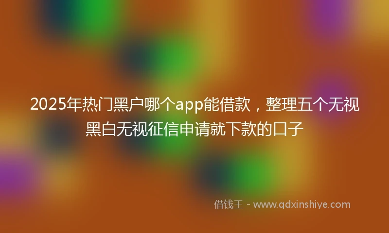 2025年热门黑户哪个app能借款，整理五个无视黑白无视征信申请就下款的口子