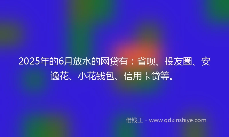 2025年的6月放水的网贷有：省呗、投友圈、安逸花、小花钱包、信用卡贷等。