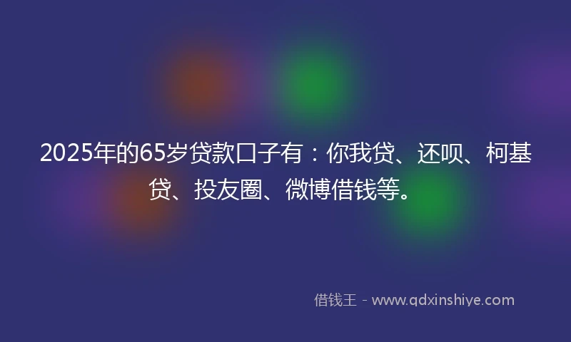 2025年的65岁贷款口子有：你我贷、还呗、柯基贷、投友圈、微博借钱等。