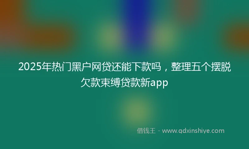 2025年热门黑户网贷还能下款吗，整理五个摆脱欠款束缚贷款新app
