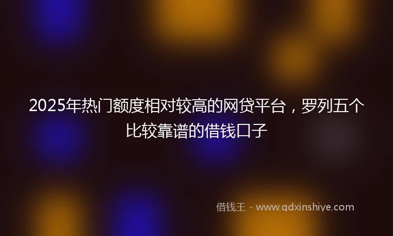 2025年热门额度相对较高的网贷平台，罗列五个比较靠谱的借钱口子