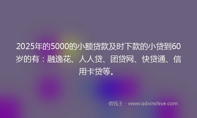 2025年的5000的小额贷款及时下款的小贷到60岁的有：融逸花、人人贷、团贷网、快贷通、信用卡贷等。