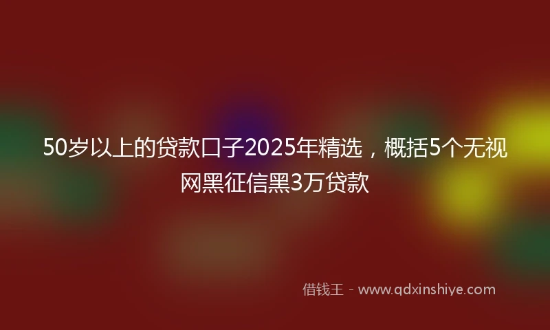 50岁以上的贷款口子2025年精选，概括5个无视网黑征信黑3万贷款