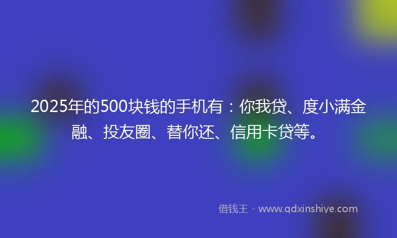 2025年的500块钱的手机有：你我贷、度小满金融、投友圈、替你还、信用卡贷等。