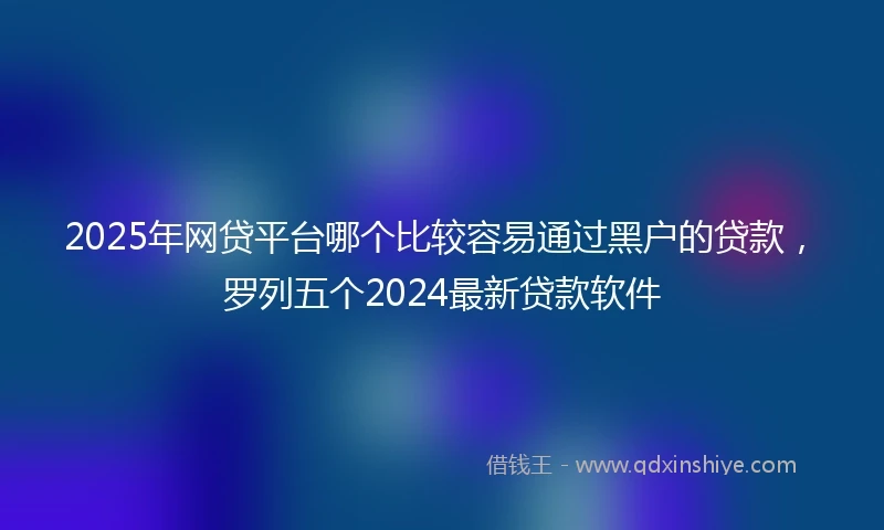 2025年网贷平台哪个比较容易通过黑户的贷款，罗列五个2024最新贷款软件