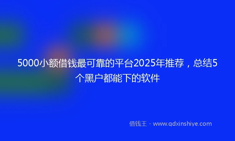 5000小额借钱最可靠的平台2025年推荐，总结5个黑户都能下的软件