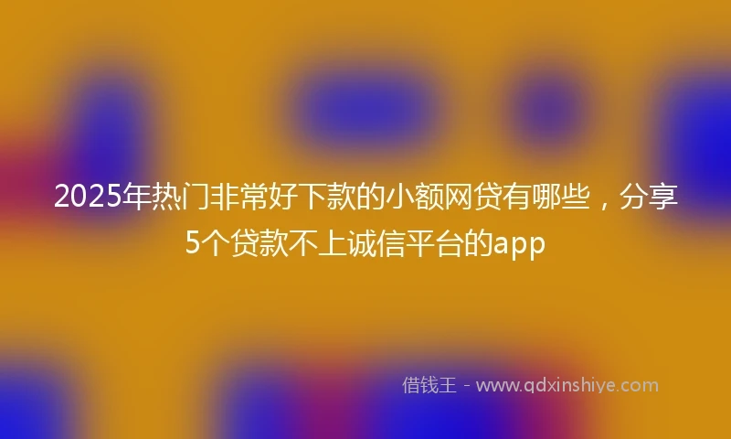 2025年热门非常好下款的小额网贷有哪些，分享5个贷款不上诚信平台的app