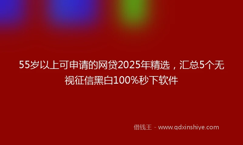55岁以上可申请的网贷2025年精选，汇总5个无视征信黑白100%秒下软件