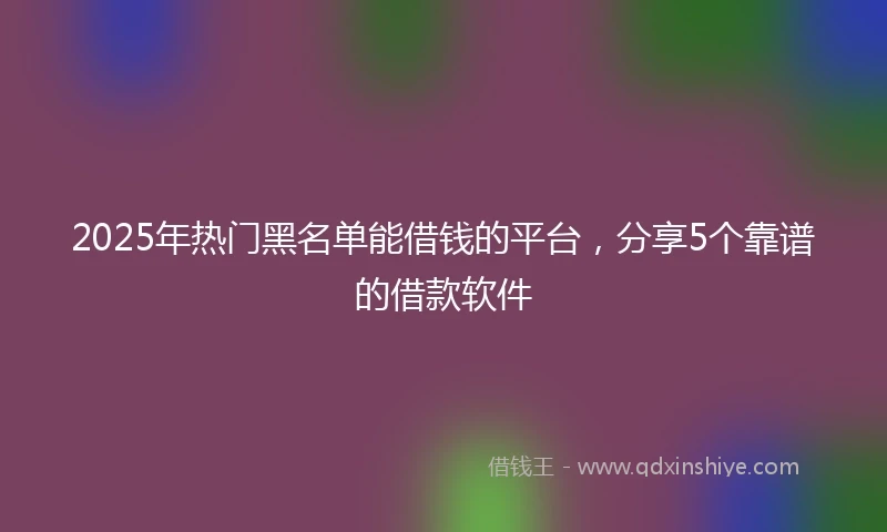 2025年热门黑名单能借钱的平台，分享5个靠谱的借款软件