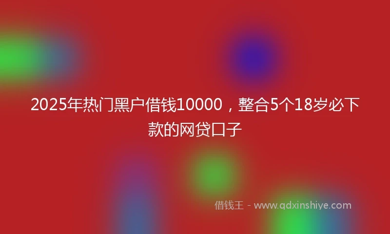 2025年热门黑户借钱10000，整合5个18岁必下款的网贷口子