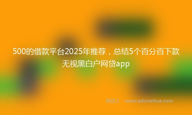 500的借款平台2025年推荐，总结5个百分百下款无视黑白户网贷app