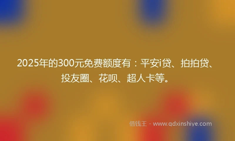 2025年的300元免费额度有：平安i贷、拍拍贷、投友圈、花呗、超人卡等。