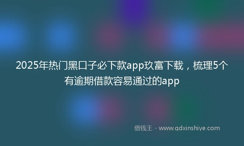 2025年热门黑口子必下款app玖富下载，梳理5个有逾期借款容易通过的app