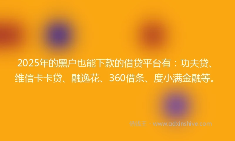 2025年的黑户也能下款的借贷平台有：功夫贷、维信卡卡贷、融逸花、360借条、度小满金融等。