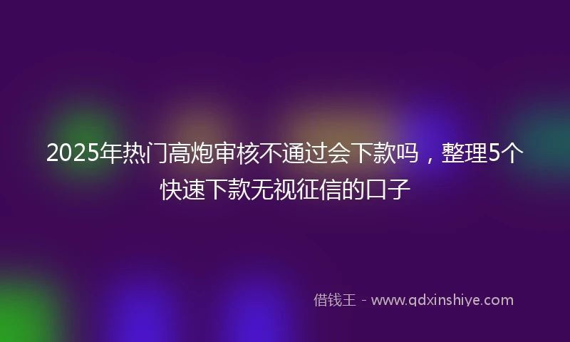2025年热门高炮审核不通过会下款吗，整理5个快速下款无视征信的口子