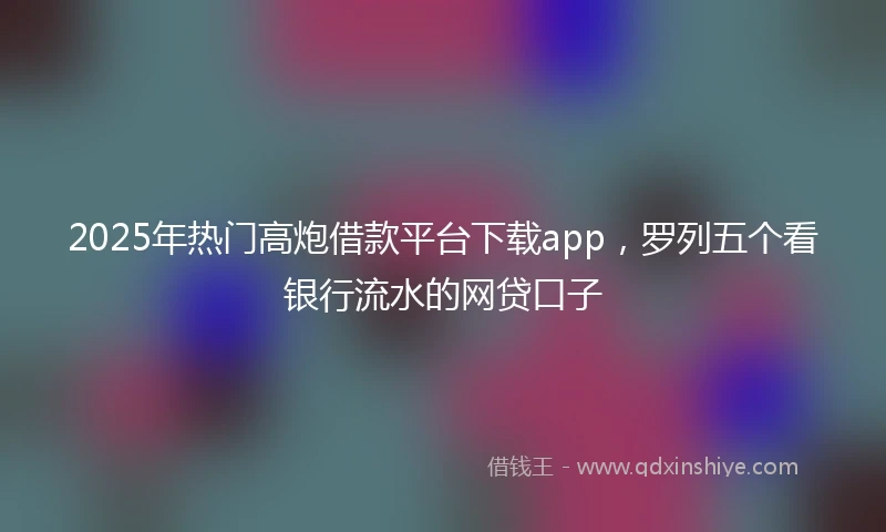 2025年热门高炮借款平台下载app，罗列五个看银行流水的网贷口子