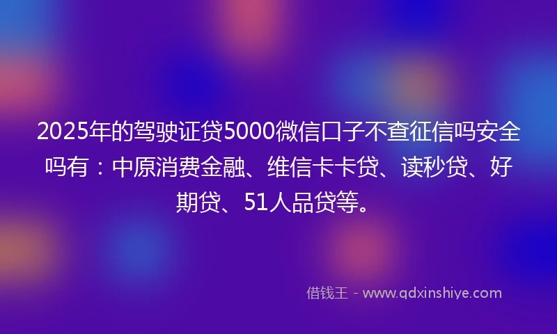 2025年的驾驶证贷5000微信口子不查征信吗安全吗有：中原消费金融、维信卡卡贷、读秒贷、好期贷、51人品贷等。