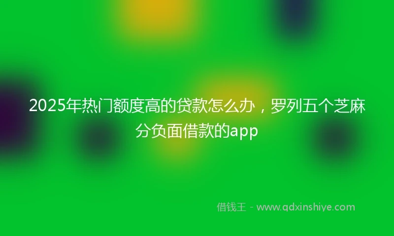 2025年热门额度高的贷款怎么办，罗列五个芝麻分负面借款的app