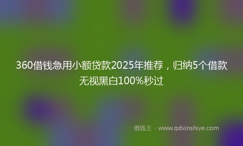 360借钱急用小额贷款2025年推荐，归纳5个借款无视黑白100%秒过