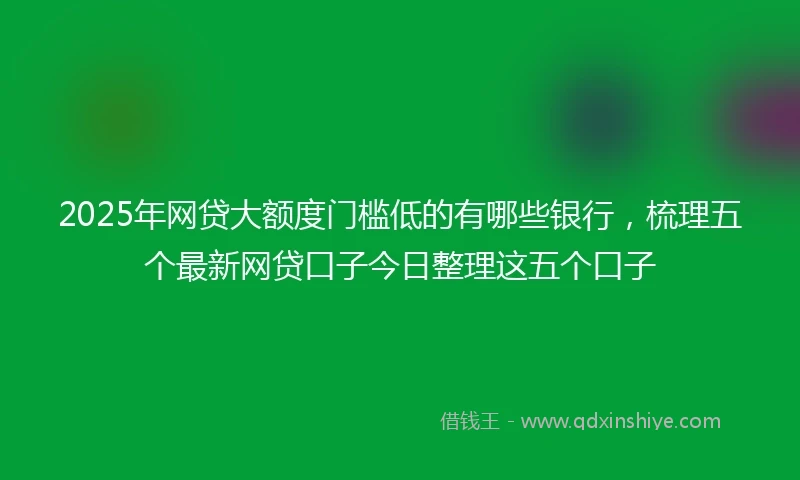2025年网贷大额度门槛低的有哪些银行，梳理五个最新网贷口子今日整理这五个口子