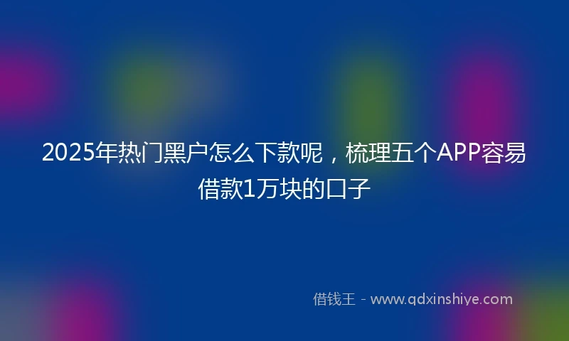 2025年热门黑户怎么下款呢，梳理五个APP容易借款1万块的口子