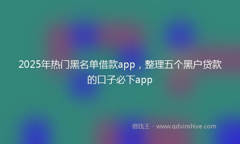 2025年热门黑名单借款app，整理五个黑户贷款的口子必下app