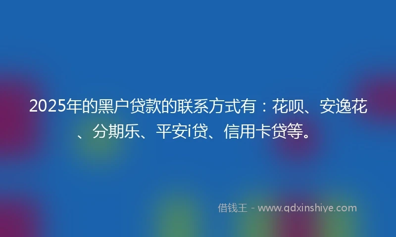2025年的黑户贷款的联系方式有：花呗、安逸花、分期乐、平安i贷、信用卡贷等。