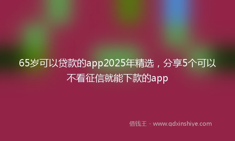 65岁可以贷款的app2025年精选，分享5个可以不看征信就能下款的app
