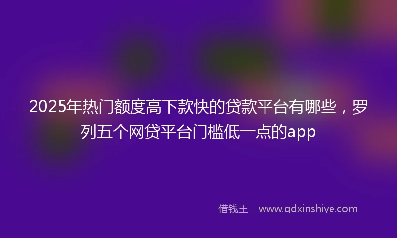 2025年热门额度高下款快的贷款平台有哪些，罗列五个网贷平台门槛低一点的app