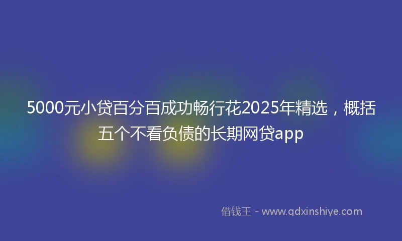 5000元小贷百分百成功畅行花2025年精选，概括五个不看负债的长期网贷app