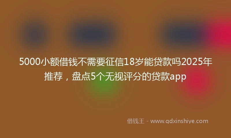 5000小额借钱不需要征信18岁能贷款吗2025年推荐，盘点5个无视评分的贷款app