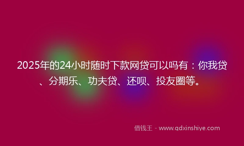2025年的24小时随时下款网贷可以吗有：你我贷、分期乐、功夫贷、还呗、投友圈等。