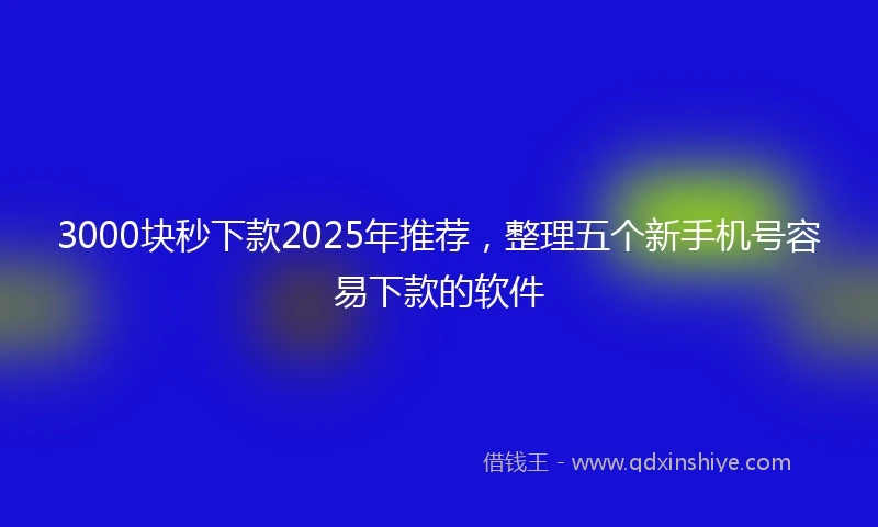 3000块秒下款2025年推荐，整理五个新手机号容易下款的软件