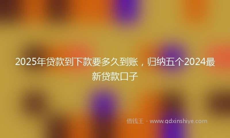 2025年贷款到下款要多久到账，归纳五个2024最新贷款口子