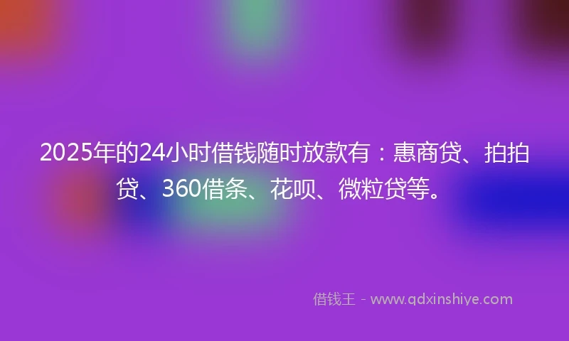 2025年的24小时借钱随时放款有：惠商贷、拍拍贷、360借条、花呗、微粒贷等。