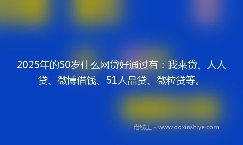 2025年的50岁什么网贷好通过有：我来贷、人人贷、微博借钱、51人品贷、微粒贷等。