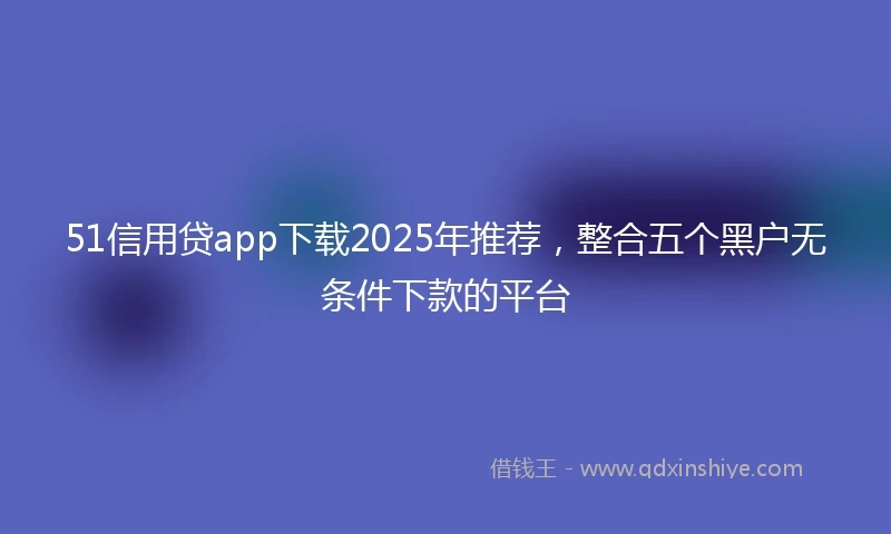 51信用贷app下载2025年推荐，整合五个黑户无条件下款的平台