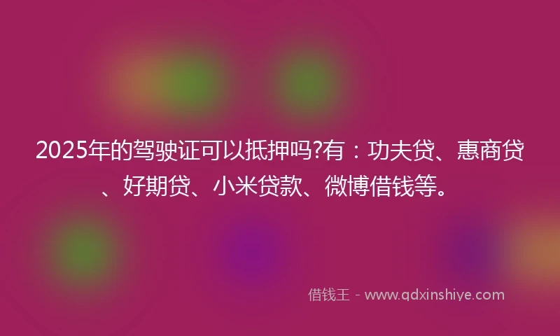 2025年的驾驶证可以抵押吗?有：功夫贷、惠商贷、好期贷、小米贷款、微博借钱等。