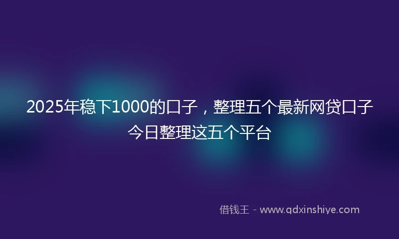 2025年稳下1000的口子，整理五个最新网贷口子今日整理这五个平台