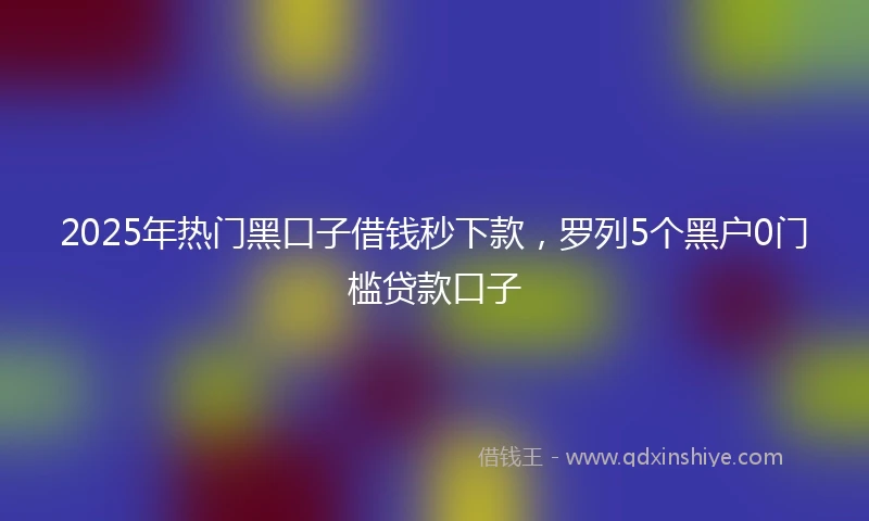 2025年热门黑口子借钱秒下款，罗列5个黑户0门槛贷款口子