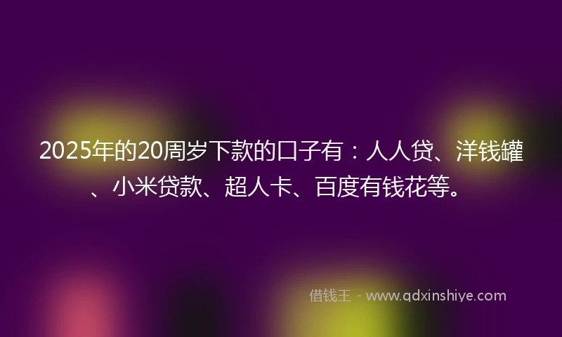 2025年的20周岁下款的口子有：人人贷、洋钱罐、小米贷款、超人卡、百度有钱花等。