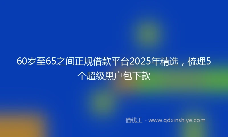 60岁至65之间正规借款平台2025年精选，梳理5个超级黑户包下款