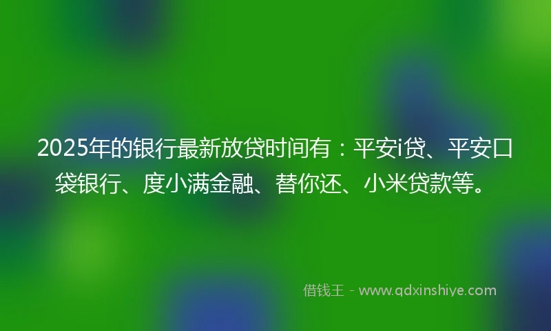 2025年的银行最新放贷时间有：平安i贷、平安口袋银行、度小满金融、替你还、小米贷款等。