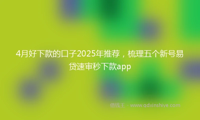 4月好下款的口子2025年推荐，梳理五个新号易贷速审秒下款app